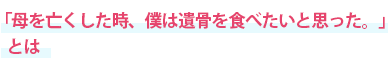 「母を亡くした時、僕は遺骨を食べたいと思った。」とは
